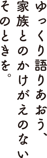 ゆっくり語りあおう、家族とのかけがえのないそのときを。